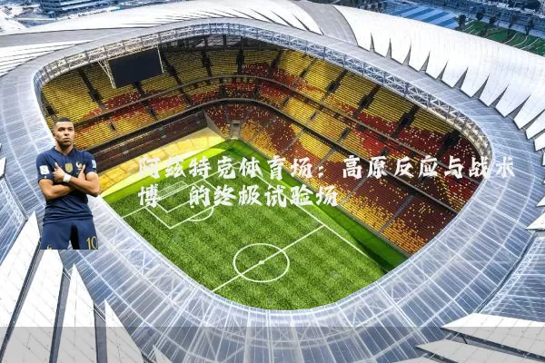 阿兹特克体育场:高原反应与战术博弈的终极试验场